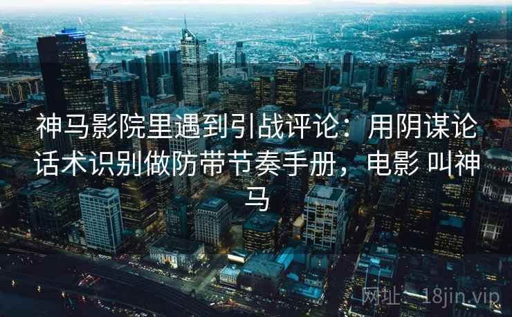 神马影院里遇到引战评论：用阴谋论话术识别做防带节奏手册，电影 叫神马
