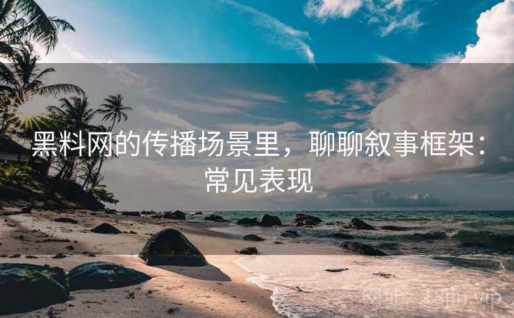 黑料网的传播场景里，聊聊叙事框架：常见表现