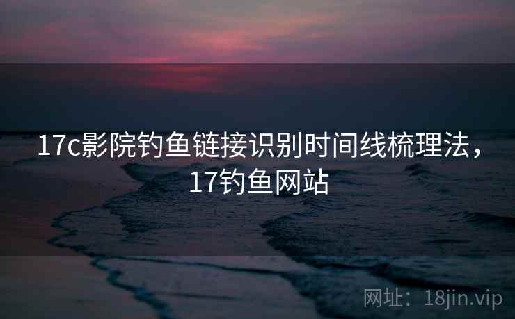 17c影院钓鱼链接识别时间线梳理法,17钓鱼网站 17c影院钓鱼链接识别时间线梳理法,17钓鱼网站
