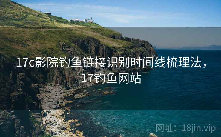 17c影院钓鱼链接识别时间线梳理法,17钓鱼网站 17c影院钓鱼链接识别时间线梳理法,17钓鱼网站