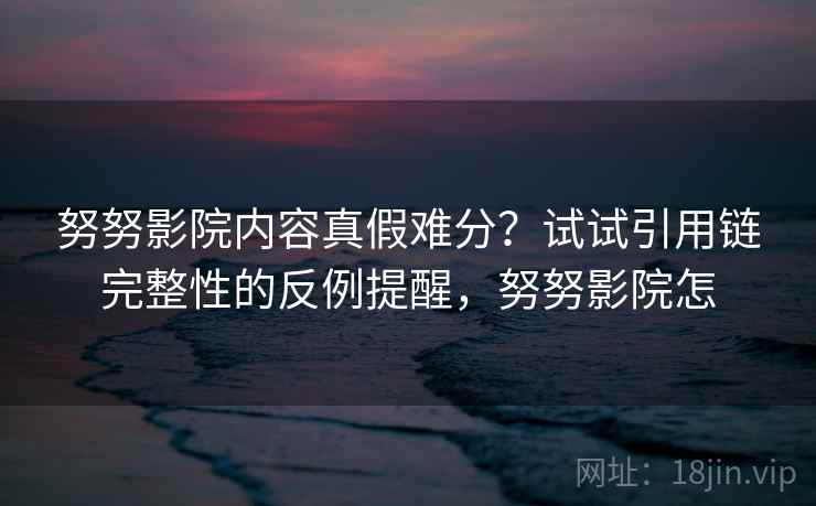 努努影院内容真假难分？试试引用链完整性的反例提醒，努努影院怎