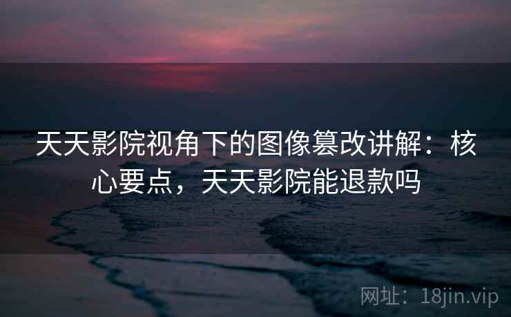 天天影院视角下的图像篡改讲解：核心要点，天天影院能退款吗