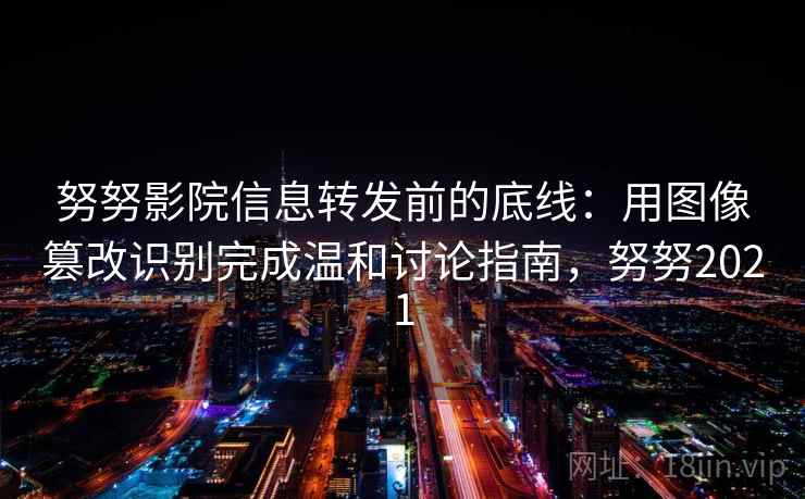 努努影院信息转发前的底线:用图像篡改识别完成温和讨论指南,努努2021 努努影院信息转发前的底线:用图像篡改识别完成温和讨论指南,努努2021