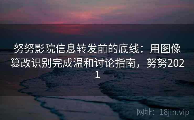 努努影院信息转发前的底线:用图像篡改识别完成温和讨论指南,努努2021 努努影院信息转发前的底线:用图像篡改识别完成温和讨论指南,努努2021
