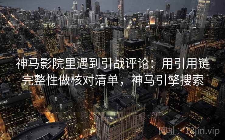 神马影院里遇到引战评论：用引用链完整性做核对清单，神马引擎搜索