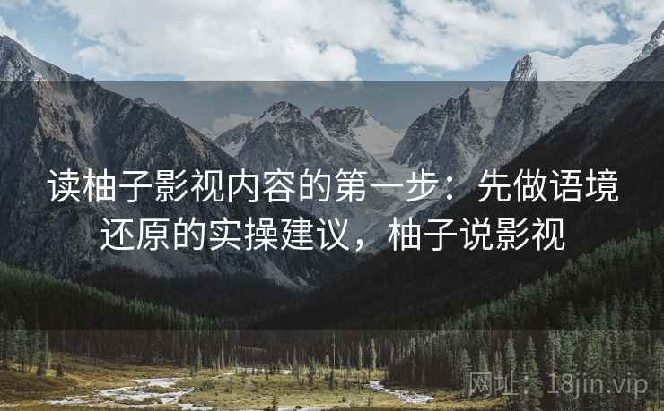 读柚子影视内容的第一步:先做语境还原的实操建议,柚子说影视 读柚子影视内容的第一步:先做语境还原的实操建议,柚子说影视