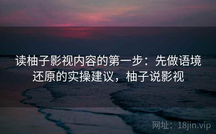 读柚子影视内容的第一步:先做语境还原的实操建议,柚子说影视 读柚子影视内容的第一步:先做语境还原的实操建议,柚子说影视