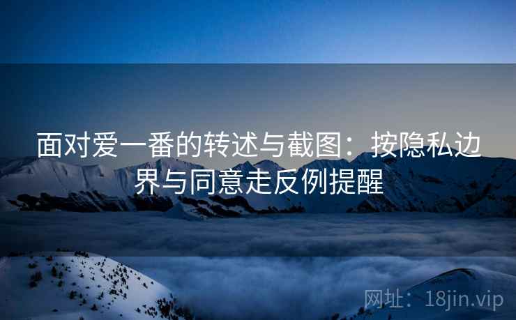 面对爱一番的转述与截图:按隐私边界与同意走反例提醒 面对爱一番的转述与截图:按隐私边界与同意走反例提醒