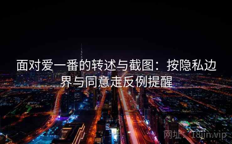 面对爱一番的转述与截图:按隐私边界与同意走反例提醒 面对爱一番的转述与截图:按隐私边界与同意走反例提醒