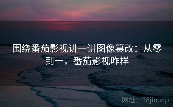 围绕番茄影视讲一讲图像篡改:从零到一,番茄影视咋样 围绕番茄影视讲一讲图像篡改:从零到一,番茄影视咋样