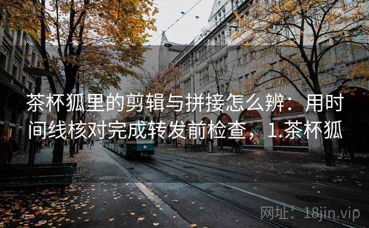 茶杯狐里的剪辑与拼接怎么辨:用时间线核对完成转发前检查,1.茶杯狐 茶杯狐里的剪辑与拼接怎么辨:用时间线核对完成转发前检查,1.茶杯狐
