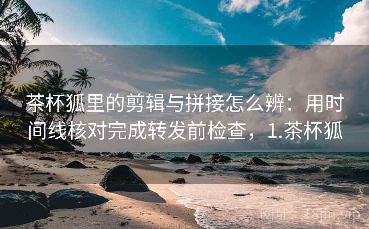 茶杯狐里的剪辑与拼接怎么辨:用时间线核对完成转发前检查,1.茶杯狐 茶杯狐里的剪辑与拼接怎么辨:用时间线核对完成转发前检查,1.茶杯狐