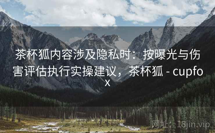 茶杯狐内容涉及隐私时:按曝光与伤害评估执行实操建议,茶杯狐 - cupfox 茶杯狐内容涉及隐私时:按曝光与伤害评估执行实操建议,茶杯狐 - cupfox