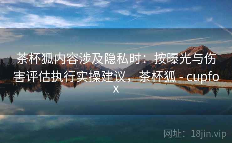 茶杯狐内容涉及隐私时:按曝光与伤害评估执行实操建议,茶杯狐 - cupfox 茶杯狐内容涉及隐私时:按曝光与伤害评估执行实操建议,茶杯狐 - cupfox