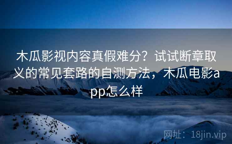 木瓜影视内容真假难分？试试断章取义的常见套路的自测方法，木瓜电影app怎么样