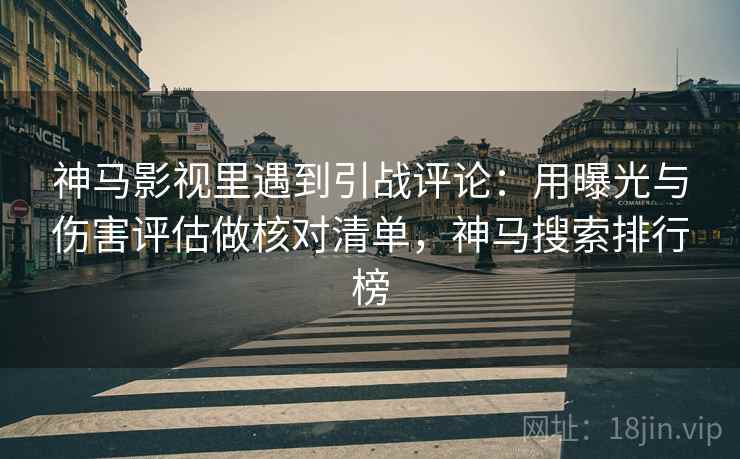 神马影视里遇到引战评论：用曝光与伤害评估做核对清单，神马搜索排行榜