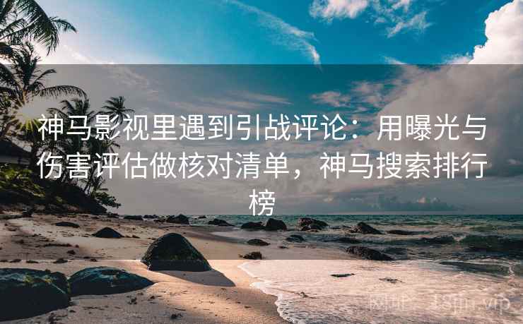 神马影视里遇到引战评论：用曝光与伤害评估做核对清单，神马搜索排行榜