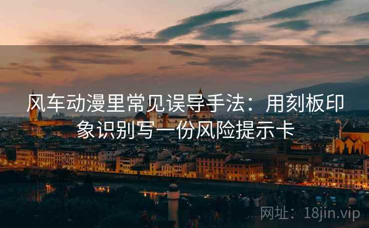 风车动漫里常见误导手法:用刻板印象识别写一份风险提示卡 风车动漫里常见误导手法:用刻板印象识别写一份风险提示卡