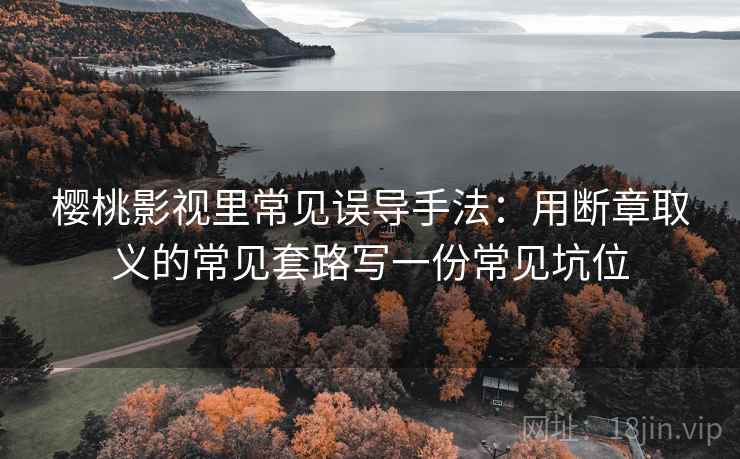 樱桃影视里常见误导手法:用断章取义的常见套路写一份常见坑位 樱桃影视里常见误导手法:用断章取义的常见套路写一份常见坑位