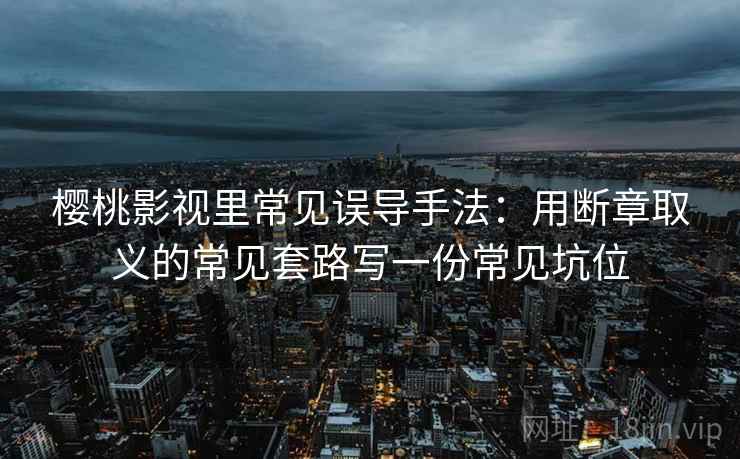 樱桃影视里常见误导手法:用断章取义的常见套路写一份常见坑位 樱桃影视里常见误导手法:用断章取义的常见套路写一份常见坑位