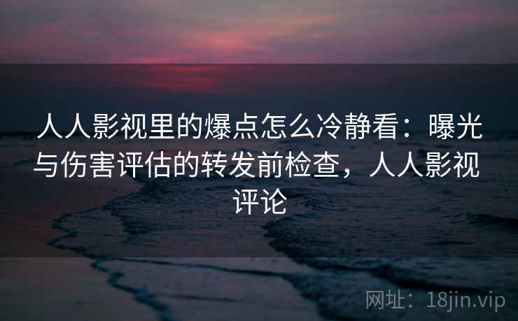 人人影视里的爆点怎么冷静看：曝光与伤害评估的转发前检查，人人影视 评论