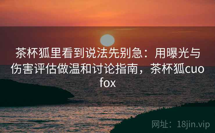 茶杯狐里看到说法先别急:用曝光与伤害评估做温和讨论指南,茶杯狐cuofox 茶杯狐里看到说法先别急:用曝光与伤害评估做温和讨论指南,茶杯狐cuofox