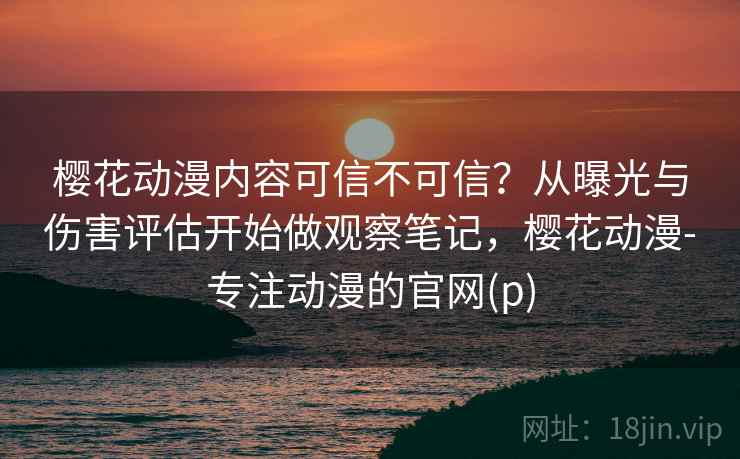樱花动漫内容可信不可信？从曝光与伤害评估开始做观察笔记，樱花动漫-专注动漫的官网(p)