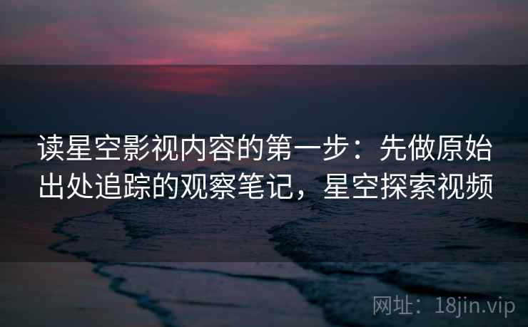 读星空影视内容的第一步：先做原始出处追踪的观察笔记，星空探索视频