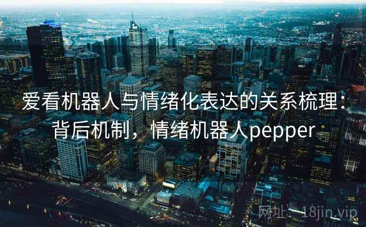 爱看机器人与情绪化表达的关系梳理:背后机制,情绪机器人pepper 爱看机器人与情绪化表达的关系梳理:背后机制,情绪机器人pepper