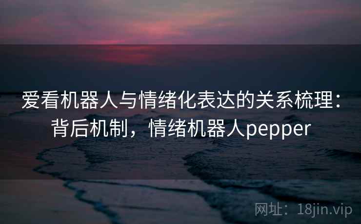 爱看机器人与情绪化表达的关系梳理:背后机制,情绪机器人pepper 爱看机器人与情绪化表达的关系梳理:背后机制,情绪机器人pepper
