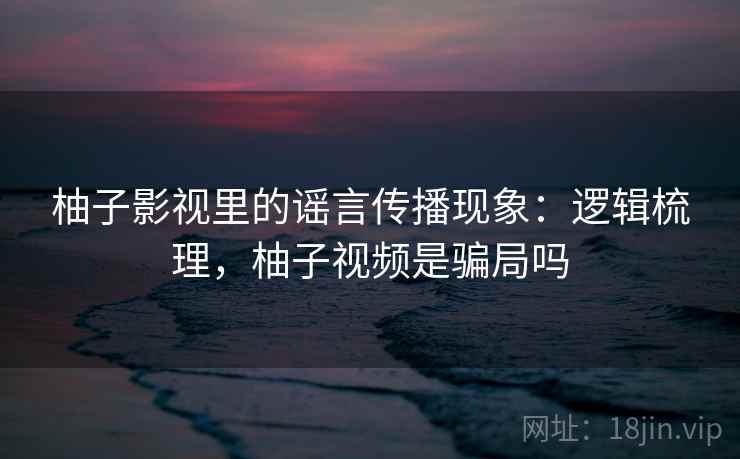 柚子影视里的谣言传播现象:逻辑梳理,柚子视频是骗局吗 柚子影视里的谣言传播现象:逻辑梳理,柚子视频是骗局吗