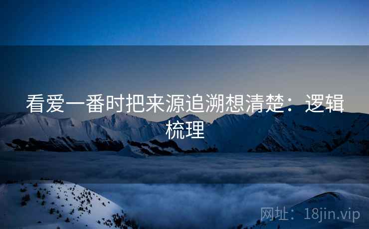 看爱一番时把来源追溯想清楚:逻辑梳理 看爱一番时把来源追溯想清楚:逻辑梳理