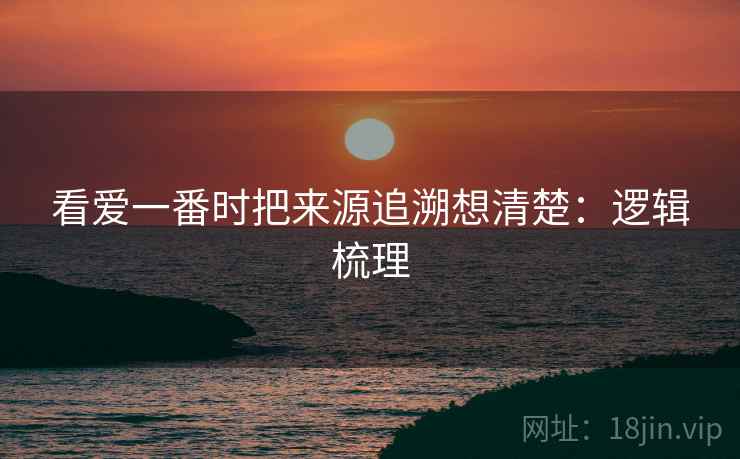 看爱一番时把来源追溯想清楚:逻辑梳理 看爱一番时把来源追溯想清楚:逻辑梳理