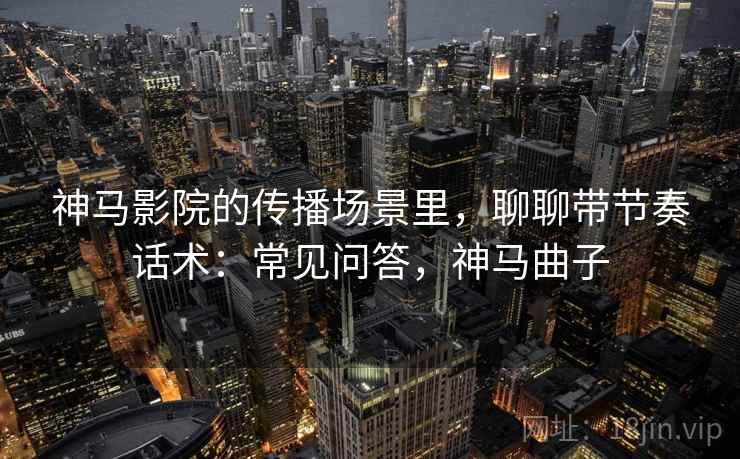 神马影院的传播场景里,聊聊带节奏话术:常见问答,神马曲子 神马影院的传播场景里,聊聊带节奏话术:常见问答,神马曲子