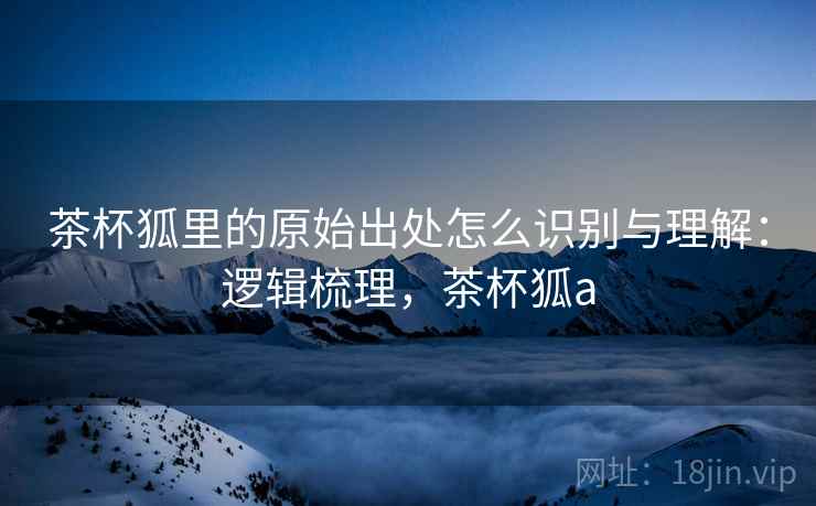 茶杯狐里的原始出处怎么识别与理解:逻辑梳理,茶杯狐a 茶杯狐里的原始出处怎么识别与理解:逻辑梳理,茶杯狐a