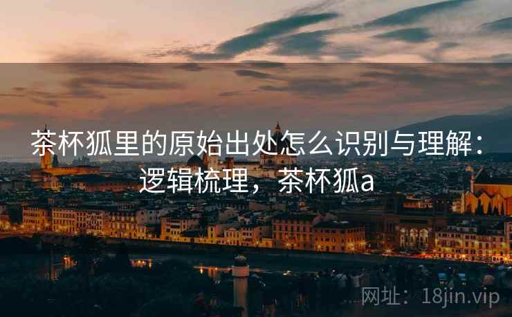 茶杯狐里的原始出处怎么识别与理解:逻辑梳理,茶杯狐a 茶杯狐里的原始出处怎么识别与理解:逻辑梳理,茶杯狐a