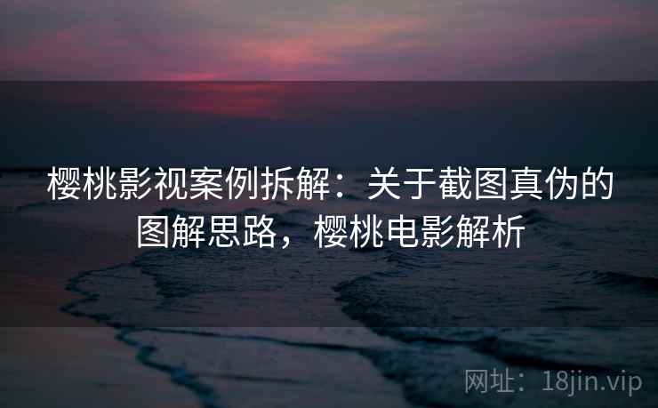 樱桃影视案例拆解:关于截图真伪的图解思路,樱桃电影解析 樱桃影视案例拆解:关于截图真伪的图解思路,樱桃电影解析
