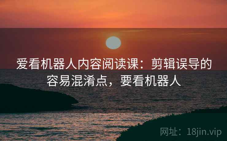 爱看机器人内容阅读课:剪辑误导的容易混淆点,要看机器人 爱看机器人内容阅读课:剪辑误导的容易混淆点,要看机器人