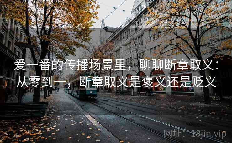 爱一番的传播场景里,聊聊断章取义:从零到一,断章取义是褒义还是贬义 爱一番的传播场景里,聊聊断章取义:从零到一,断章取义是褒义还是贬义