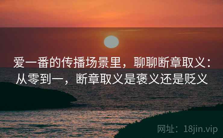 爱一番的传播场景里,聊聊断章取义:从零到一,断章取义是褒义还是贬义 爱一番的传播场景里,聊聊断章取义:从零到一,断章取义是褒义还是贬义