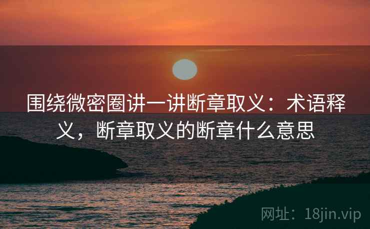 围绕微密圈讲一讲断章取义:术语释义,断章取义的断章什么意思 围绕微密圈讲一讲断章取义:术语释义,断章取义的断章什么意思
