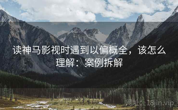 读神马影视时遇到以偏概全,该怎么理解:案例拆解 读神马影视时遇到以偏概全,该怎么理解:案例拆解