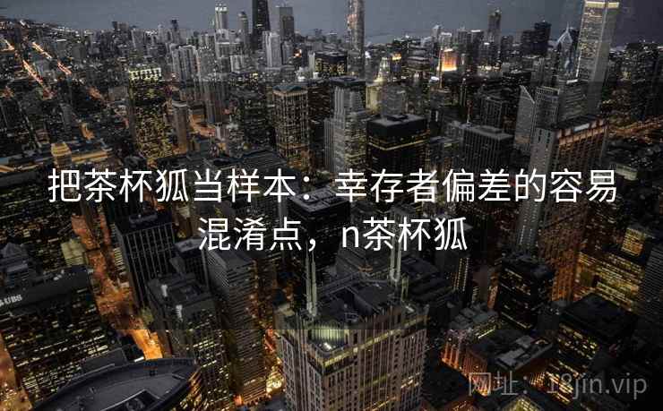 把茶杯狐当样本:幸存者偏差的容易混淆点,n茶杯狐 把茶杯狐当样本:幸存者偏差的容易混淆点,n茶杯狐