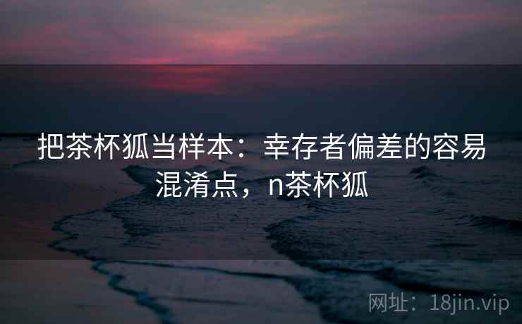 把茶杯狐当样本:幸存者偏差的容易混淆点,n茶杯狐 把茶杯狐当样本:幸存者偏差的容易混淆点,n茶杯狐