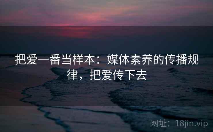 把爱一番当样本:媒体素养的传播规律,把爱传下去 把爱一番当样本:媒体素养的传播规律,把爱传下去