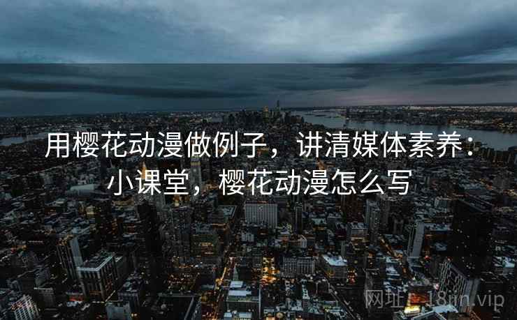 用樱花动漫做例子,讲清媒体素养:小课堂,樱花动漫怎么写 用樱花动漫做例子,讲清媒体素养:小课堂,樱花动漫怎么写