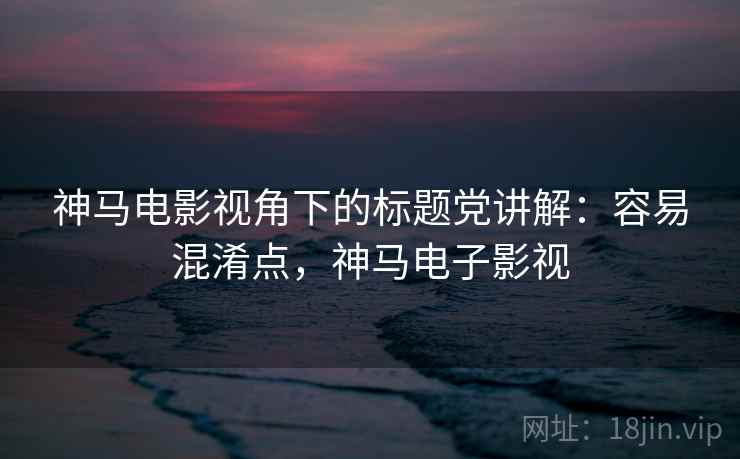 神马电影视角下的标题党讲解:容易混淆点,神马电子影视 神马电影视角下的标题党讲解:容易混淆点,神马电子影视