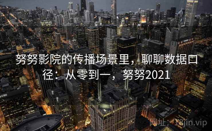 努努影院的传播场景里,聊聊数据口径:从零到一,努努2021 努努影院的传播场景里,聊聊数据口径:从零到一,努努2021