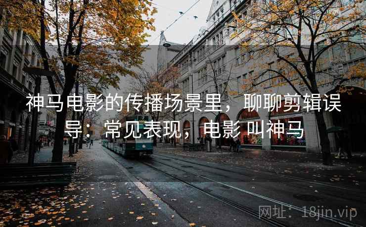 神马电影的传播场景里,聊聊剪辑误导:常见表现,电影 叫神马 神马电影的传播场景里,聊聊剪辑误导:常见表现,电影 叫神马