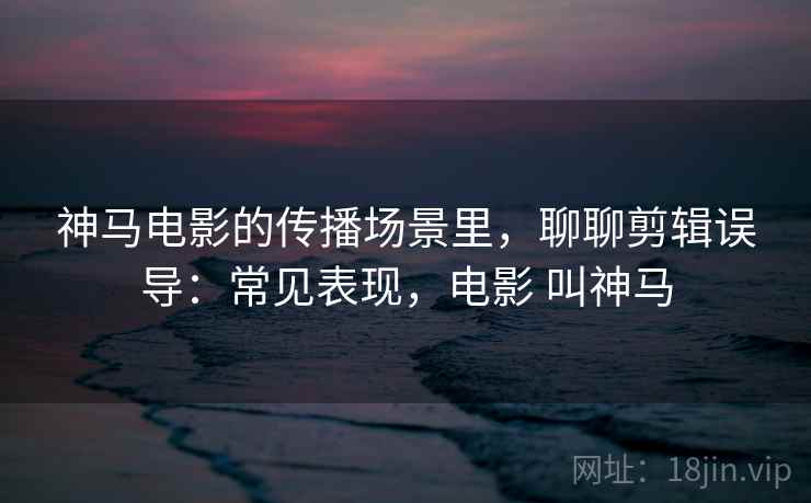 神马电影的传播场景里,聊聊剪辑误导:常见表现,电影 叫神马 神马电影的传播场景里,聊聊剪辑误导:常见表现,电影 叫神马